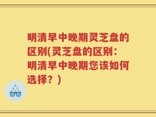 明清早中晚期灵芝盘的区别(灵芝盘的区别：明清早中晚期您该如何选择？)