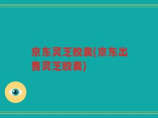 京东灵芝胶囊(京东出售灵芝胶囊)