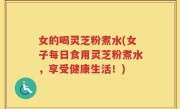 女的喝灵芝粉煮水(女子每日食用灵芝粉煮水，享受健康生活！)