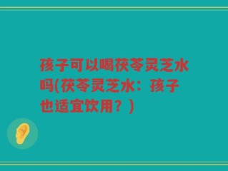 孩子可以喝茯苓灵芝水吗(茯苓灵芝水：孩子也适宜饮用？)