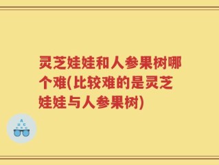 灵芝娃娃和人参果树哪个难(比较难的是灵芝娃娃与人参果树)