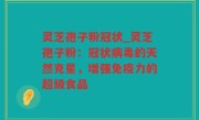 灵芝孢子粉冠状_灵芝孢子粉：冠状病毒的天然克星，增强免疫力的超级食品