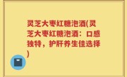 灵芝大枣红糖泡酒(灵芝大枣红糖泡酒：口感独特，护肝养生佳选择)