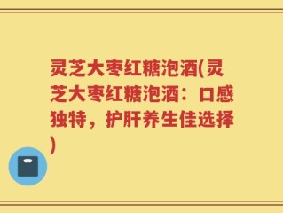 灵芝大枣红糖泡酒(灵芝大枣红糖泡酒：口感独特，护肝养生佳选择)