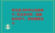 灵芝孢子粉可以去除寒气_灵芝孢子粉：驱散体内寒气，恢复健康活力