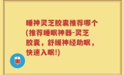 睡神灵芝胶囊推荐哪个(推荐睡眠神器-灵芝胶囊，舒缓神经助眠，快速入眠!)