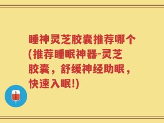 睡神灵芝胶囊推荐哪个(推荐睡眠神器-灵芝胶囊，舒缓神经助眠，快速入眠!)