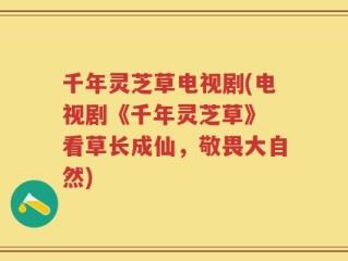 千年灵芝草电视剧(电视剧《千年灵芝草》 看草长成仙，敬畏大自然)
