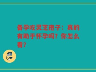 备孕吃灵芝孢子：真的有助于怀孕吗？你怎么看？