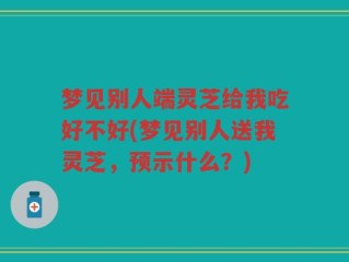 梦见别人端灵芝给我吃好不好(梦见别人送我灵芝，预示什么？)
