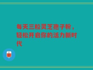 每天三粒灵芝孢子粉，轻松开启你的活力新时代