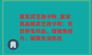 董家灵芝孢子粉_董家高品质灵芝孢子粉：天然养生珍品，增强免疫力，健康生活优选