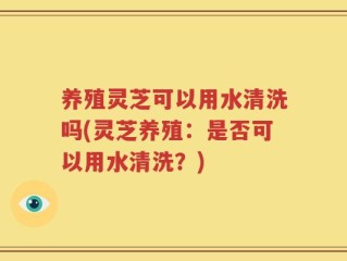 养殖灵芝可以用水清洗吗(灵芝养殖：是否可以用水清洗？)