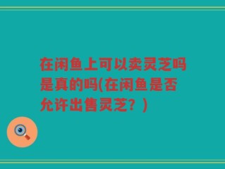 在闲鱼上可以卖灵芝吗是真的吗(在闲鱼是否允许出售灵芝？)