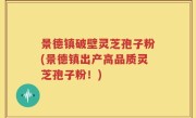 景德镇破壁灵芝孢子粉(景德镇出产高品质灵芝孢子粉！)