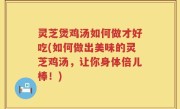 灵芝煲鸡汤如何做才好吃(如何做出美味的灵芝鸡汤，让你身体倍儿棒！)