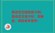 黑森灵芝破壁孢子粉(黑森灵芝孢子粉：突破壁，释放更多营养！
