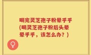 喝完灵芝孢子粉晕乎乎(喝灵芝孢子粉后头晕晕乎乎，该怎么办？)