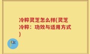 冷粹灵芝怎么样(灵芝冷粹：功效与适用方式)