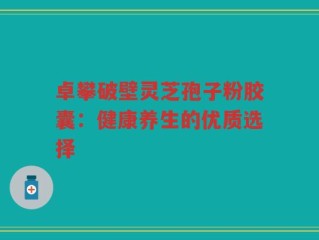 卓攀破壁灵芝孢子粉胶囊：健康养生的优质选择