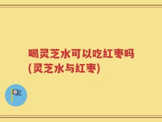 喝灵芝水可以吃红枣吗(灵芝水与红枣)