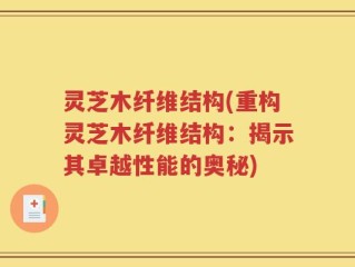 灵芝木纤维结构(重构灵芝木纤维结构：揭示其卓越性能的奥秘)