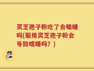 灵芝孢子粉吃了会瞌睡吗(服用灵芝孢子粉会导致嗜睡吗？)