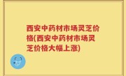 西安中药材市场灵芝价格(西安中药材市场灵芝价格大幅上涨)