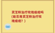 灵芝粉治疗玫瑰痤疮吗(能否用灵芝粉治疗玫瑰痤疮？)