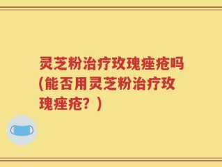 灵芝粉治疗玫瑰痤疮吗(能否用灵芝粉治疗玫瑰痤疮？)
