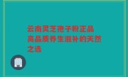 云南灵芝孢子粉正品 高品质养生滋补的天然之选