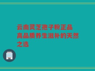 云南灵芝孢子粉正品 高品质养生滋补的天然之选