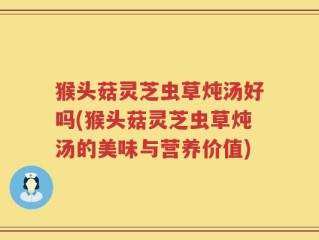 猴头菇灵芝虫草炖汤好吗(猴头菇灵芝虫草炖汤的美味与营养价值)