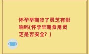 怀孕早期吃了灵芝有影响吗(怀孕早期食用灵芝是否安全？)