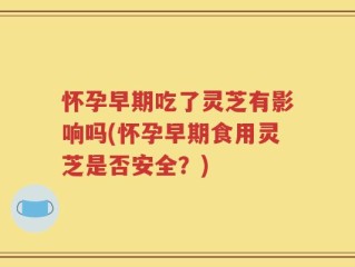 怀孕早期吃了灵芝有影响吗(怀孕早期食用灵芝是否安全？)