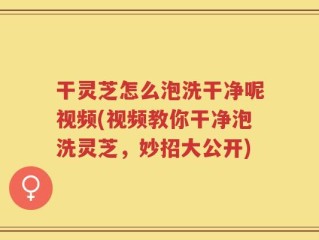干灵芝怎么泡洗干净呢视频(视频教你干净泡洗灵芝，妙招大公开)