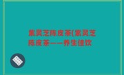紫灵芝陈皮茶(紫灵芝陈皮茶——养生佳饮