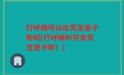 打呼噜可以吃灵芝孢子粉吗(打呼噜时可食灵芝孢子粉？)