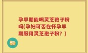 孕早期能喝灵芝孢子粉吗(孕妇可否在怀孕早期服用灵芝孢子粉？)