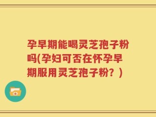 孕早期能喝灵芝孢子粉吗(孕妇可否在怀孕早期服用灵芝孢子粉？)