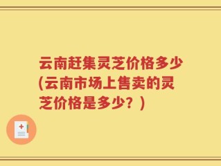 云南赶集灵芝价格多少(云南市场上售卖的灵芝价格是多少？)