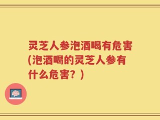 灵芝人参泡酒喝有危害(泡酒喝的灵芝人参有什么危害？)