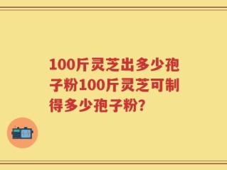 100斤灵芝出多少孢子粉100斤灵芝可制得多少孢子粉？