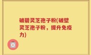 破碧灵芝孢子粉(破壁灵芝孢子粉，提升免疫力)