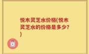 悦木灵芝水价格(悦木灵芝水的价格是多少？)