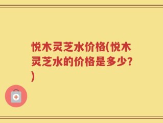 悦木灵芝水价格(悦木灵芝水的价格是多少？)