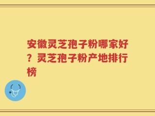 安徽灵芝孢子粉哪家好？灵芝孢子粉产地排行榜