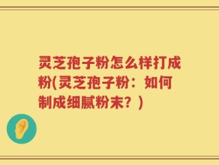 灵芝孢子粉怎么样打成粉(灵芝孢子粉：如何制成细腻粉末？)