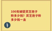 100克破壁灵芝孢子粉多少钱？灵芝孢子粉多少钱一盒