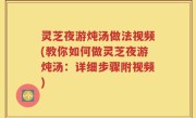 灵芝夜游炖汤做法视频(教你如何做灵芝夜游炖汤：详细步骤附视频)